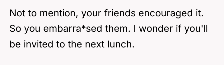 Not to mention, your friends encouraged it. So you embarra*sed...