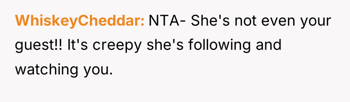 WhiskeyCheddar NTA- She's not even your guest!! It's creepy she's...
