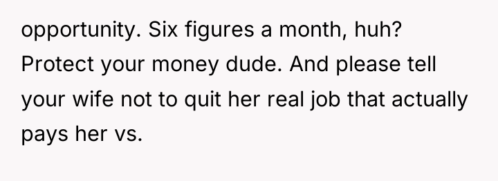 opportunity. Six figures a month, huh? Protect your money dude....