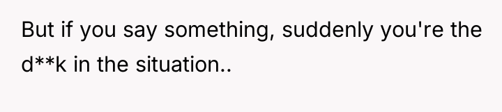 But if you say something, suddenly you're the d**k in...