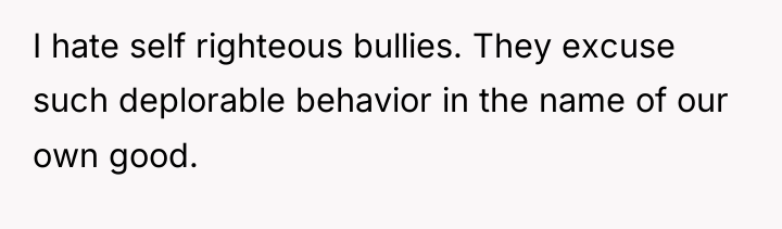 I hate self righteous bullies. They excuse such deplorable behavior...
