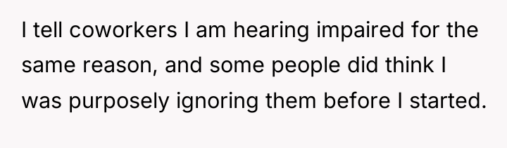 I tell coworkers I am hearing impaired for the same...