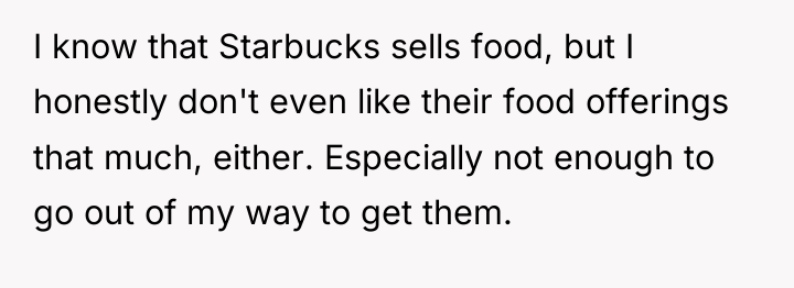 I know that Starbucks sells food, but I honestly don't...