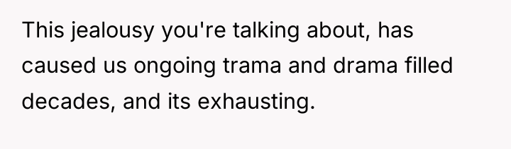 This jealousy you're talking about, has caused us ongoing trama...