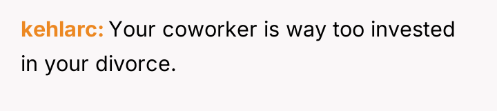 kehlarc Your coworker is way too invested in your divorce.