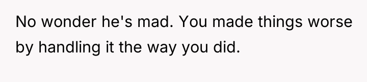 No wonder he's mad. You made things worse by handling...