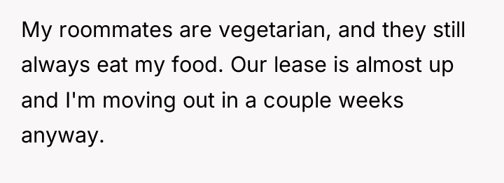 My roommates are vegetarian, and they still always eat my...
