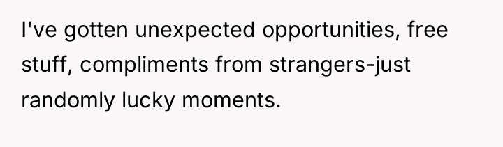 I've gotten unexpected opportunities, free stuff, compliments from strangers-just randomly...