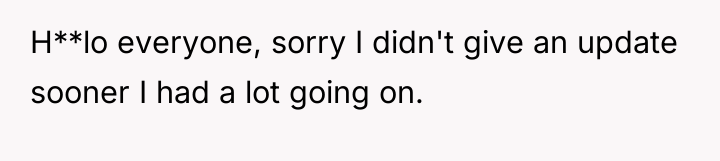 H**lo everyone, sorry I didn't give an update sooner I...