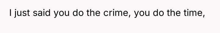 I just said you do the crime, you do the...