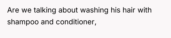 Are we talking about washing his hair with shampoo and...