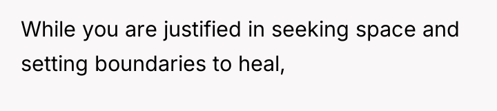 While you are justified in seeking space and setting boundaries...