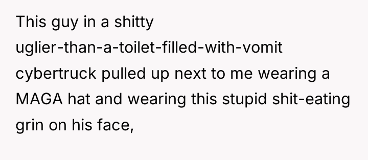 This guy in a shitty uglier-than-a-toilet-filled-with-vomit cybertruck pulled up next...
