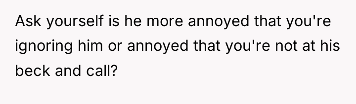 Ask yourself is he more annoyed that you're ignoring him...