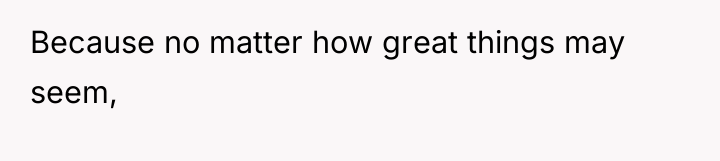 Because no matter how great things may seem,