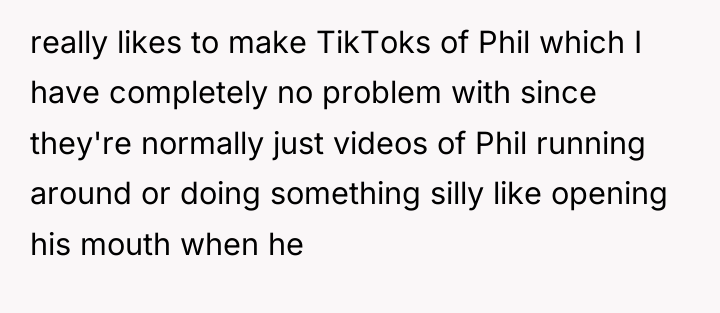 really likes to make TikToks of Phil which I have...