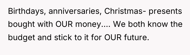 Birthdays, anniversaries, Christmas- presents bought with OUR money.... We both...