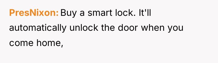 PresNixon Buy a smart lock. It'll automatically unlock the door...