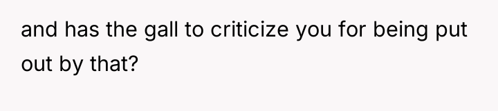 and has the gall to criticize you for being put...