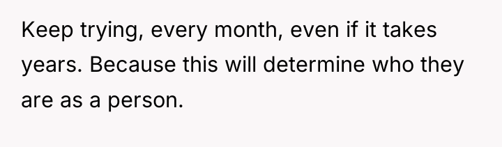 Keep trying, every month, even if it takes years. Because...