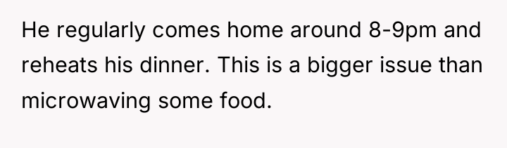 He regularly comes home around 8-9pm and reheats his dinner....