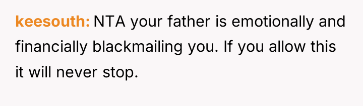 keesouth NTA your father is emotionally and financially blackmailing you....
