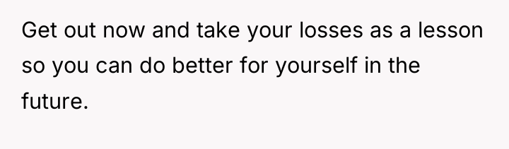 Get out now and take your losses as a lesson...
