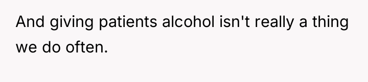 And giving patients alcohol isn't really a thing we do...