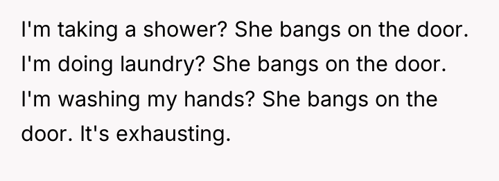I'm taking a shower? She bangs on the door. I'm...