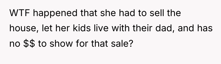 WTF happened that she had to sell the house, let...