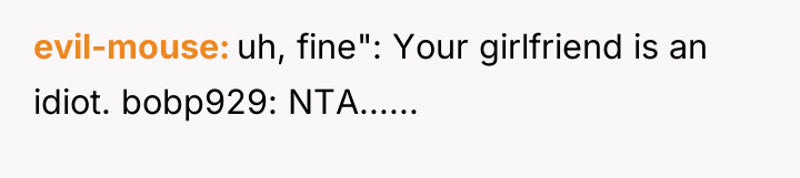 evil-mouse uh, fine": Your girlfriend is an idiot. bobp929: NTA......