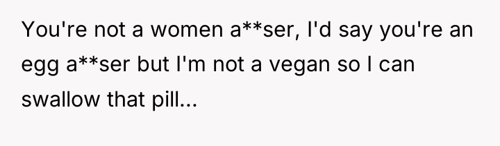 You're not a women a**ser, I'd say you're an egg...