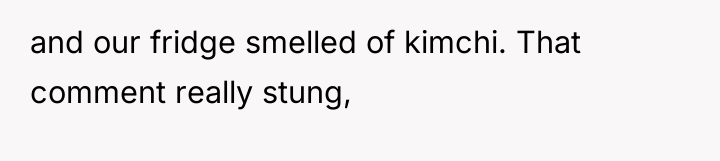 and our fridge smelled of kimchi. That comment really stung,