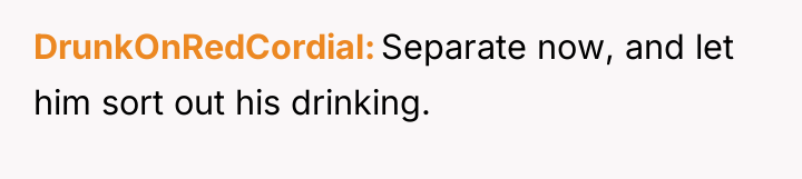 DrunkOnRedCordial Separate now, and let him sort out his drinking.