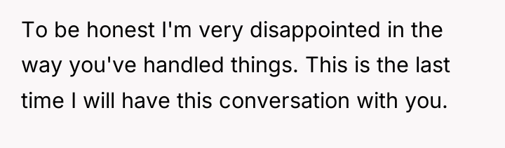 To be honest I'm very disappointed in the way you've...