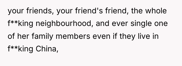 your friends, your friend's friend, the whole f**king neighbourhood, and...