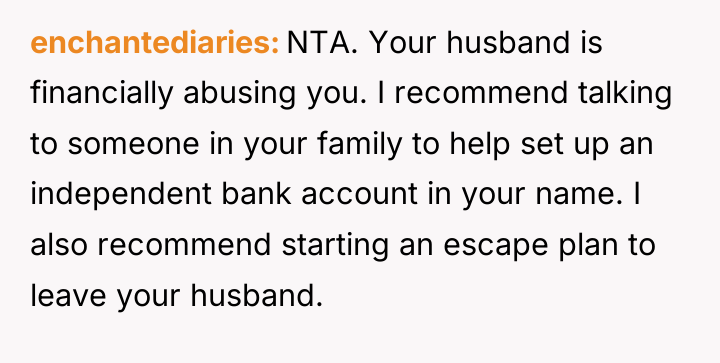 enchantediaries NTA. Your husband is financially abusing you. I recommend...