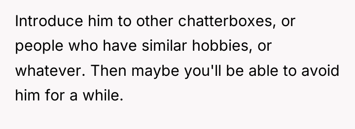Introduce him to other chatterboxes, or people who have similar...