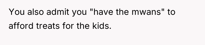 You also admit you "have the mwans" to afford treats...