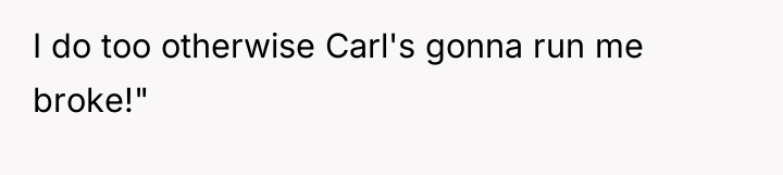 I do too otherwise Carl's gonna run me broke!"