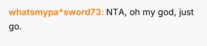 whatsmypa*sword73 NTA, oh my god, just go.