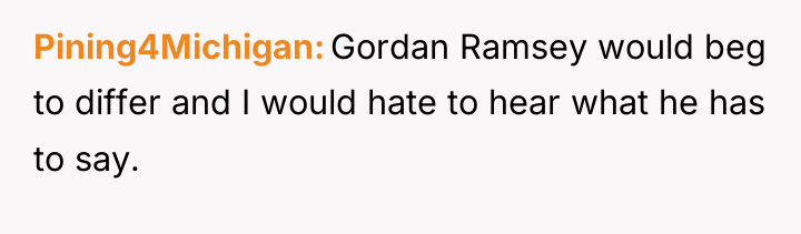 Pining4Michigan Gordan Ramsey would beg to differ and I would...