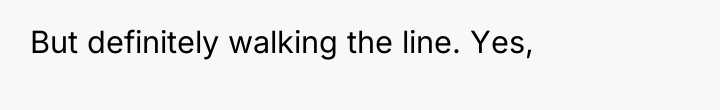 But definitely walking the line. Yes,