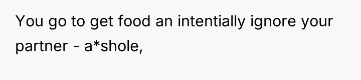 You go to get food an intentially ignore your partner...