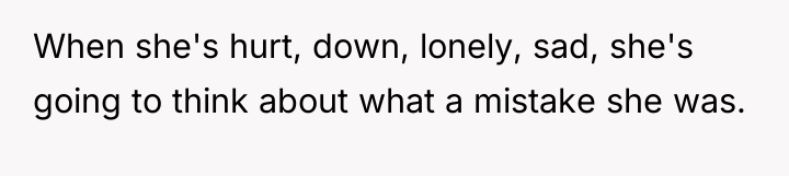 When she's hurt, down, lonely, sad, she's going to think...