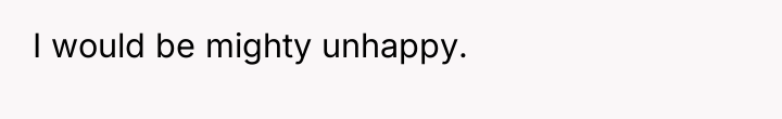 I would be mighty unhappy.