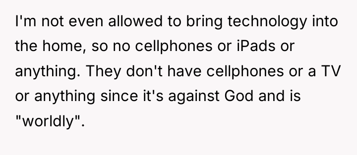 I'm not even allowed to bring technology into the home,...