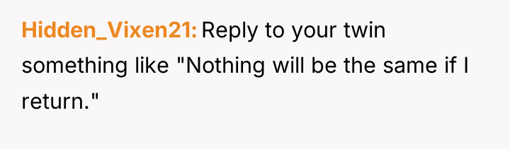 Hidden_Vixen21 Reply to your twin something like "Nothing will be...