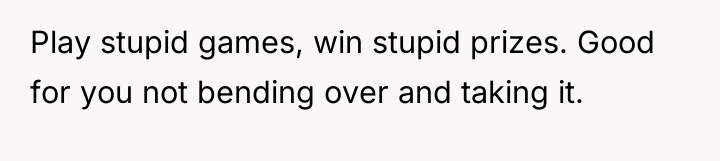 Play stupid games, win stupid prizes. Good for you not...