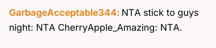 GarbageAcceptable344 NTA stick to guys night: NTA CherryApple_Amazing: NTA.